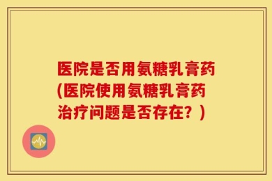 医院是否用氨糖乳膏药(医院使用氨糖乳膏药治疗问题是否存在？)