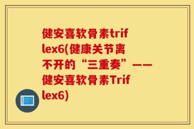 健安喜软骨素triflex6(健康关节离不开的“三重奏”——健安喜软骨素Triflex6)
