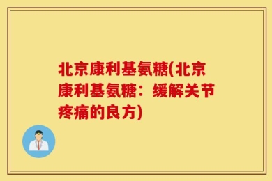 北京康利基氨糖(北京康利基氨糖：缓解关节疼痛的良方)