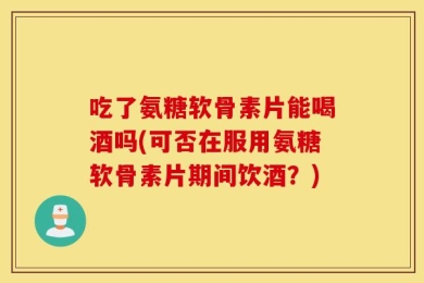 吃了氨糖软骨素片能喝酒吗(可否在服用氨糖软骨素片期间饮酒？)