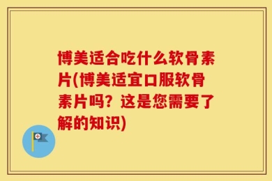 博美适合吃什么软骨素片(博美适宜口服软骨素片吗？这是您需要了解的知识)