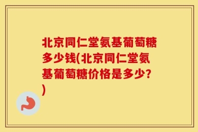 北京同仁堂氨基葡萄糖多少钱(北京同仁堂氨基葡萄糖价格是多少？)