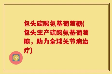 包头硫酸氨基葡萄糖(包头生产硫酸氨基葡萄糖，助力全球关节病治疗)
