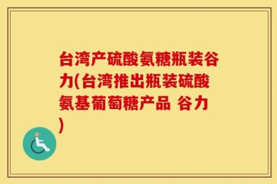 台湾产硫酸氨糖瓶装谷力(台湾推出瓶装硫酸氨基葡萄糖产品 谷力)