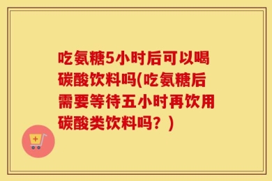 吃氨糖5小时后可以喝碳酸饮料吗(吃氨糖后需要等待五小时再饮用碳酸类饮料吗？)