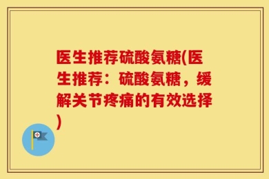 医生推荐硫酸氨糖(医生推荐：硫酸氨糖，缓解关节疼痛的有效选择)