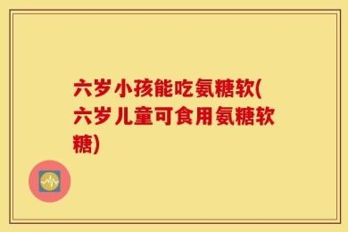 六岁小孩能吃氨糖软(六岁儿童可食用氨糖软糖)