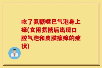 吃了氨糖嘴巴气泡身上痒(食用氨糖后出现口腔气泡和皮肤瘙痒的症状)