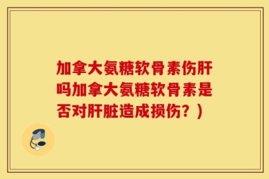 加拿大氨糖软骨素伤肝吗加拿大氨糖软骨素是否对肝脏造成损伤？)