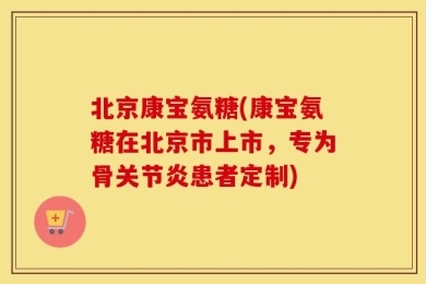 北京康宝氨糖(康宝氨糖在北京市上市，专为骨关节炎患者定制)