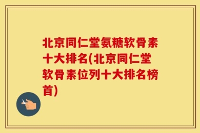 北京同仁堂氨糖软骨素十大排名(北京同仁堂软骨素位列十大排名榜首)