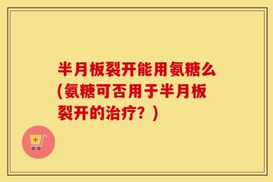 半月板裂开能用氨糖么(氨糖可否用于半月板裂开的治疗？)