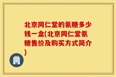 北京同仁堂的氨糖多少钱一盒(北京同仁堂氨糖售价及购买方式简介)