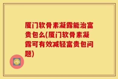 厦门软骨素凝露能治富贵包么(厦门软骨素凝露可有效减轻富贵包问题)