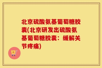 北京硫酸氨基葡萄糖胶囊(北京研发出硫酸氨基葡萄糖胶囊：缓解关节疼痛)