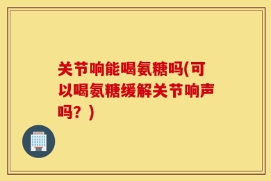 关节响能喝氨糖吗(可以喝氨糖缓解关节响声吗？)