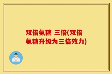 双倍氨糖 三倍(双倍氨糖升级为三倍效力)