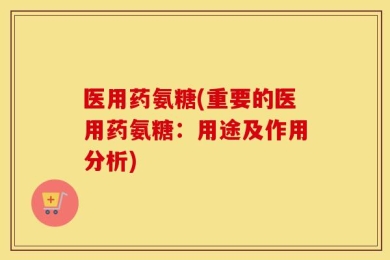 医用药氨糖(重要的医用药氨糖：用途及作用分析)