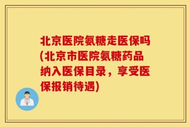 北京医院氨糖走医保吗(北京市医院氨糖药品纳入医保目录，享受医保报销待遇)