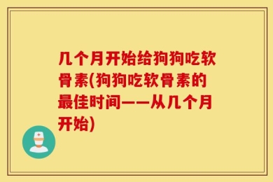 几个月开始给狗狗吃软骨素(狗狗吃软骨素的最佳时间——从几个月开始)
