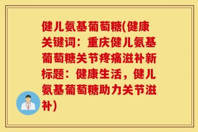 健儿氨基葡萄糖(健康关键词：重庆健儿氨基葡萄糖关节疼痛滋补新标题：健康生活，健儿氨基葡萄糖助力关节滋补)