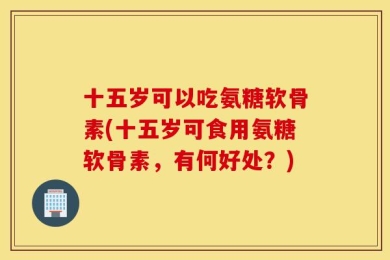 十五岁可以吃氨糖软骨素(十五岁可食用氨糖软骨素，有何好处？)