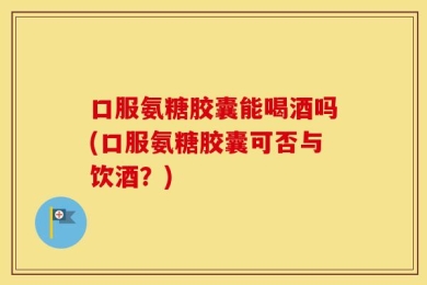 口服氨糖胶囊能喝酒吗(口服氨糖胶囊可否与饮酒？)