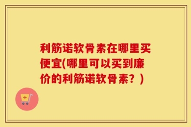利筋诺软骨素在哪里买便宜(哪里可以买到廉价的利筋诺软骨素？)