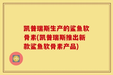 凯普瑞斯生产的鲨鱼软骨素(凯普瑞斯推出新款鲨鱼软骨素产品)