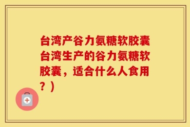 台湾产谷力氨糖软胶囊台湾生产的谷力氨糖软胶囊，适合什么人食用？)