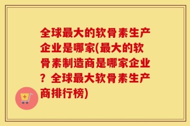 全球最大的软骨素生产企业是哪家(最大的软骨素制造商是哪家企业？全球最大软骨素生产商排行榜)