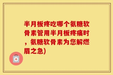半月板疼吃哪个氨糖软骨素管用半月板疼痛时，氨糖软骨素为您解燃眉之急)