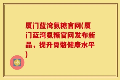 厦门蓝湾氨糖官网(厦门蓝湾氨糖官网发布新品，提升骨骼健康水平)
