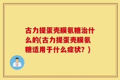 古力提蛋壳膜氨糖治什么的(古力提蛋壳膜氨糖适用于什么症状？)