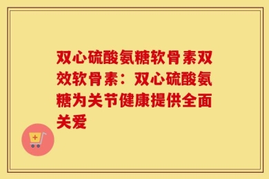 双心硫酸氨糖软骨素双效软骨素：双心硫酸氨糖为关节健康提供全面关爱