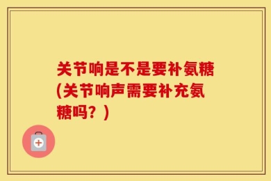 关节响是不是要补氨糖(关节响声需要补充氨糖吗？)