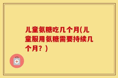 儿童氨糖吃几个月(儿童服用氨糖需要持续几个月？)