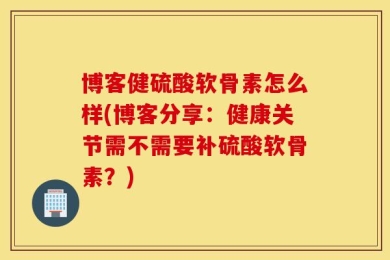 博客健硫酸软骨素怎么样(博客分享：健康关节需不需要补硫酸软骨素？)