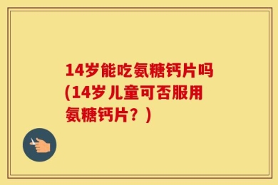 14岁能吃氨糖钙片吗(14岁儿童可否服用氨糖钙片？)