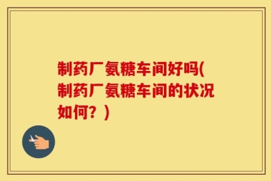 制药厂氨糖车间好吗(制药厂氨糖车间的状况如何？)