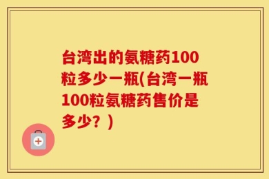 台湾出的氨糖药100粒多少一瓶(台湾一瓶100粒氨糖药售价是多少？)