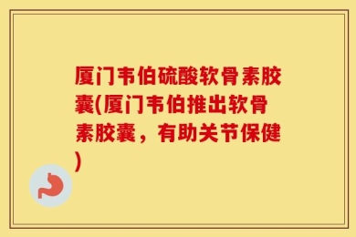 厦门韦伯硫酸软骨素胶囊(厦门韦伯推出软骨素胶囊，有助关节保健)