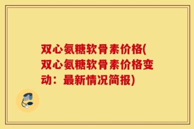 双心氨糖软骨素价格(双心氨糖软骨素价格变动：最新情况简报)