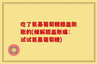 吃了氨基葡萄糖膝盖胀胀的(缓解膝盖胀痛：试试氨基葡萄糖)