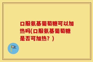 口服氨基葡萄糖可以加热吗(口服氨基葡萄糖是否可加热？)