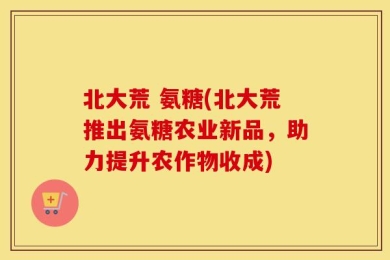 北大荒 氨糖(北大荒推出氨糖农业新品，助力提升农作物收成)
