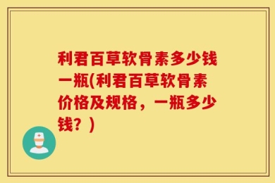 利君百草软骨素多少钱一瓶(利君百草软骨素价格及规格，一瓶多少钱？)