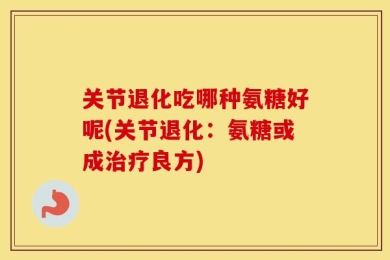 关节退化吃哪种氨糖好呢(关节退化：氨糖或成治疗良方)
