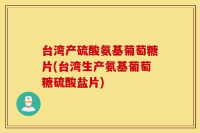 台湾产硫酸氨基葡萄糖片(台湾生产氨基葡萄糖硫酸盐片)
