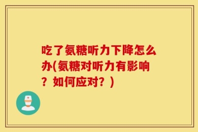 吃了氨糖听力下降怎么办(氨糖对听力有影响？如何应对？)